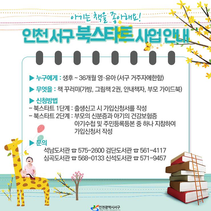 아기는 책을 좋아해요. 인천서구 북스타트 사업 안내. 누구에게:생후~36개월 영유아(서구 거주자에 한함). 무엇을:책 꾸러미(가방,그림책 2권,안내책자,부모가이드북). 신청방법. 북스타트 1단계:출생신고 시 가입신청서를 작성. 북스타트 2단계:부모의 신분증과 아기의 건강보험증 아기수첩 및 주민등록등본 중 하나 지참하여 가입신청서 작성. 문의. 석남도서관 575-2600. 검단도서관 561-4117. 심곡도서관 568-0133. 신석도서관 571-9457 사진