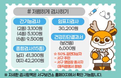 서구보건소 알차게 이용하기
저렴하게 검사하기
간기능검사: 2종(3,100원),4종(5,100원),6종(9,500원)
종합검사(15종): 30,200원
암표지검사: 남자 41,300원, 여자 42,200원
건강진단결과서(보건증): 6,000원(서구주민 또는 서구영업장 종사자 3,000원)