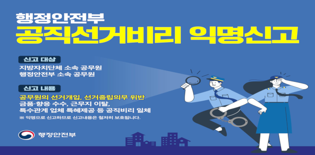 행정안전부 공직선거비리 익명신고신고대상:지방자치단체 소속 공무원, 행정안전부 소속 공무원신고내용:공무원의 선거개입, 선거중립의무 위반, 금품 향응 수수, 근무지 이탈, 특수관계 업체 특혜제공 등 공직비리 일체*익명으로 신고하므로 신고내용은 철저히 보호됩니다.행정안전부