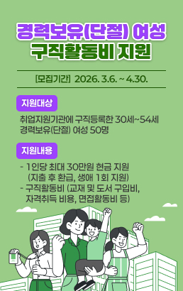 경력보유(단절) 여성 구직활동비 지원- 모집기간 : 2026. 3.6. ~ 4.30.- 지원대상 : 취업지원기관에 구직등록한 30세~54세 경력보유(단절)여성 50명- 지원내용 : 1인당 최대 30만원 현금 지원(지출 후 환급, 생애 1회 지원)구직활동비(교재 및 도서 구입비, 자격취득 비용, 면접활동비 등)
