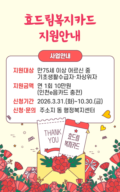 효드림복지카드 지원안내지원대상: 만75세 이상 어르신 중 기초생활수급자·차상위자지원금액: 연 1회 10만원(인천e음카드 충전)신청기간: 2026.3.31.(화)~2026.10.30.(금)신청·문의: 주소지 동 행정복지센터