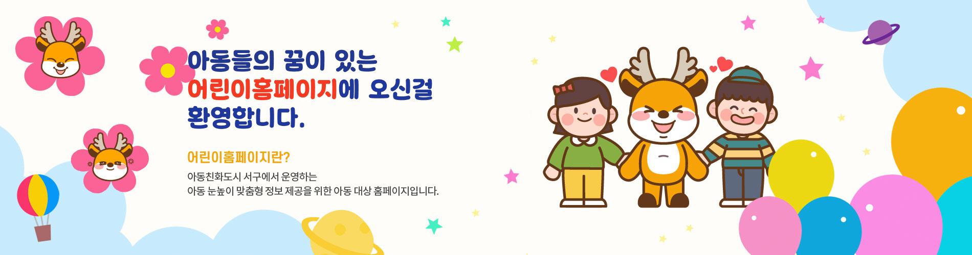 아동들의 꿈이 있는 어린이홈페이지에 오신걸 
환영합니다.
아동친화도시 서구에서 운영하는 아동 눈높이 맞춤형 정보 제공을 위한 아동 대상 홈페이지입니다.