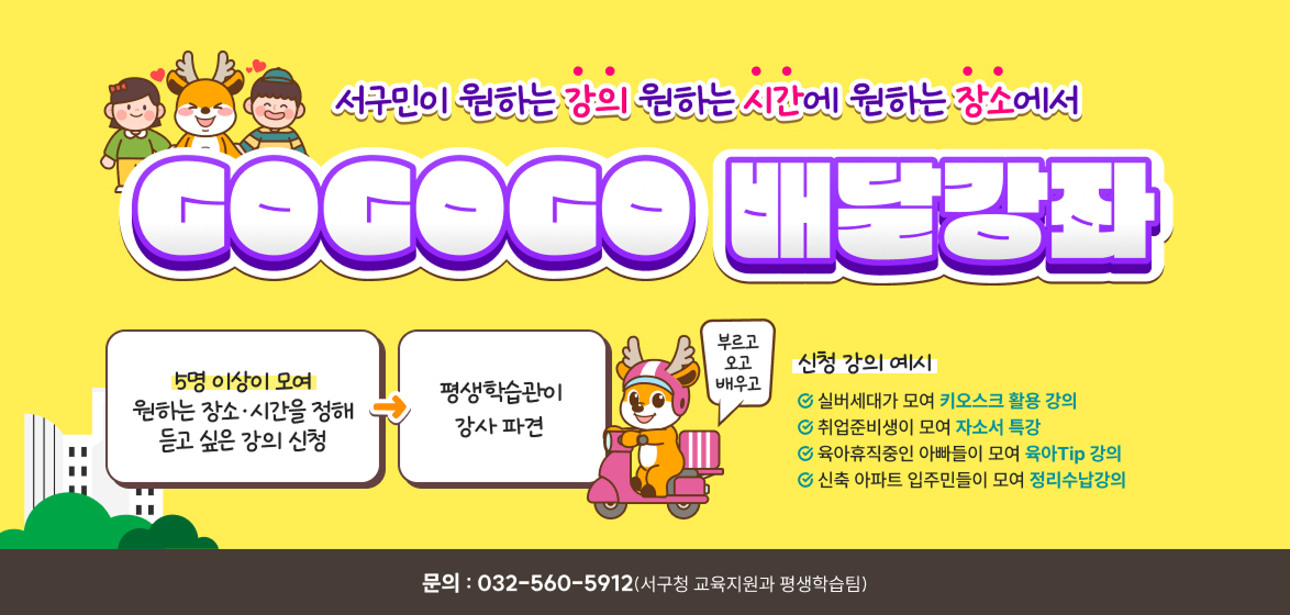60만 서해구민이 원하는 강의 원하는 시간에 원하는 장소에서 GOGOGO 배달강좌 / 5명 이상이 모여 원하는 장소·시간을 정해 듣고 싶은 강의 신청 / 평생학습관이 최대 10시간(5회) 강사 파견 / 부르고 오고 배우고 / 신청 강의 예시 -실버세대가 모여 키오스크 활용 강의 -취업준비생이 모여 자소서 특강 -육아휴직중인 아빠들이 모여 육아Tip 강의 -신축 아파트 입주민들이 모여 정리수납강의 / 신청하기 / 문의 : 032-560-5612(서해구청 교육지원과 평생학습팀)