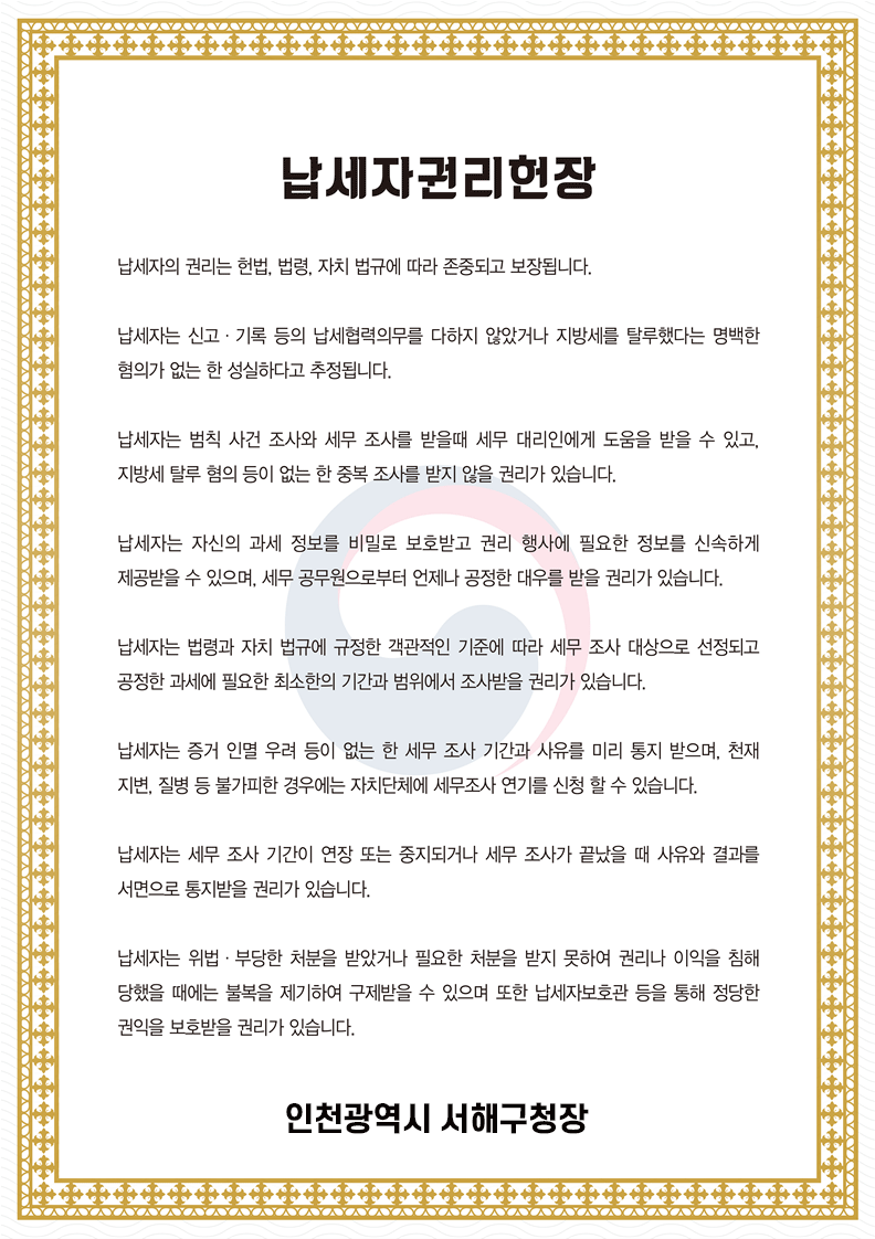 납세자권리헌장. 납세자의 권리는 헌법, 법령, 자치 법규에 따라 존중되고 보장됩니다. 납세자는 신고&middot;기록 등의 납세협력의무를 다하지 않았거나 지방세를 탈루했다는 명백한 혐의가 없는 한 성실하다고 추정됩니다. 납세자는 범칙 사건 조사의 세무 조사를 받을때 세무 대리인에게 도움을 받을 수 있고, 지방세 탈루 혐의 등이 없는 한 중복 조사를 받지 않을 권리가 있습니다. 납세자는 자신의 과세 정보를 비밀로 보호받고 권리 행사에 필요한 정보를 신속하게 제공받을 수 있으며, 세무 공무원으로부터 언제나 공정한 대우를 받을 권리가 있습니다. 납세자는 법령과 자치 법규에 규정한 객관적인 기준에 따라 세무 조사 대상으로 선정되고 공정한 과세에 필요한 최소한의 기간과 범위에서 조사받을 권리가 있습니다. 납세자는 증거 인멸 우려 등이 없는  한 세무 조사 기간과 사유를 미리 통지 받으며, 천재지변, 질병 등 불가피한 경우에는 자치단체에 세무조사 연기를 신청할 수 있습니다. 납세자는 세무 조사 기간이 연장 또는 중지되거나 세무조사가 끝났을 때 사유와 결과를 서면으로 통지받을 권리가 있습니다. 납세자는 위법&middot;부당한 처분을 받았거나 필요한 처분을 받지 못하여 권리나 이익을 침해 당했을 때에는 불복을 제기하여 구제받을 수 있으며 또한 납세자보호관 등을 통해 정당한 권익을 보호받을 권리가 있습니다. 인천광역시 서해구청장